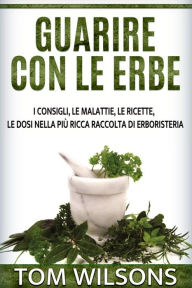 Title: Guarire con le erbe - I consigli, le malattie, le ricette, le dosi nella più ricca raccolta di erboristeria, Author: Tom Wilsons