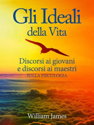 Title: Gli Ideali della Vita - Discorsi ai giovani e discorsi ai maestri sulla Psicologia, Author: William James