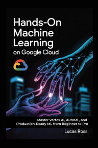 Title: Hands-On Machine Learning on Google Cloud: Master Vertex AI, AutoML, and Production-Ready ML from Beginner to Pro, Author: Lucas Ross