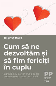 Title: Cum sa ne dezvoltam si sa fim fericiti in cuplu: Certurile cu partenerul, o sansa pentru maturizarea personala, Author: Felicitas Romer