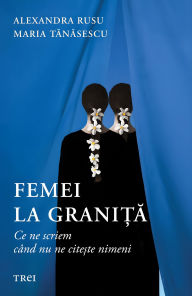 Title: Femei la grani?a: Ce ne scriem când nu ne cite?te nimeni, Author: Alexandra Rusu