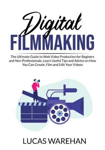 Digital Filmmaking: The Ultimate Guide to Web Video Production for Beginners and Non-Professionals, Learn Useful Tips Advice on How You Can Create, Film Edit Your Videos