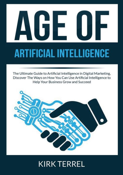 Age of Artificial Intelligence: The Ultimate Guide to Artificial Intelligence in Digital Marketing, Discover The Ways on How You Can Use Artificial Intelligence to Help Your Business Grow and Succeed