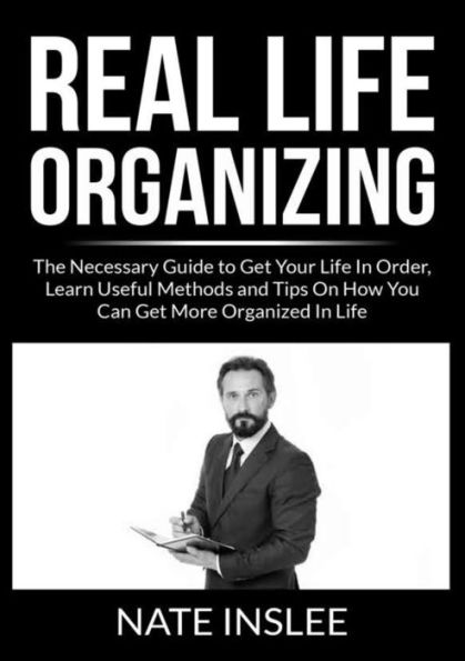 Real Life Organizing: The Necessary Guide to Get Your Order, Learn Useful Methods and Tips On How You Can More Organized