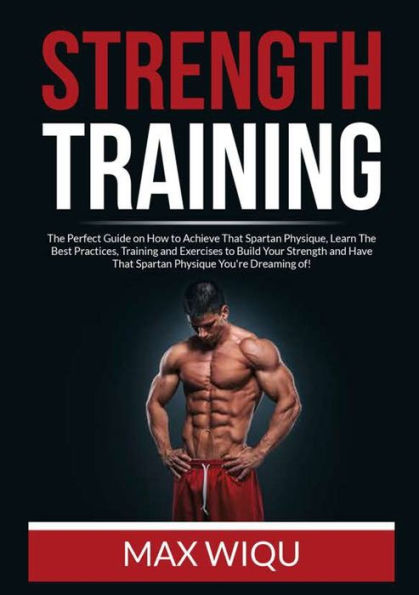 Strength Training: The Perfect Guide on How to Achieve That Spartan Physique, Learn Best Practices, Training and Exercises Build Your Have Physique You're Dreaming of!