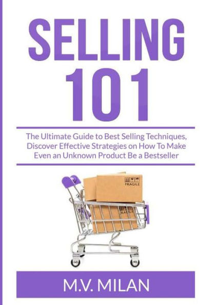 Selling 101: The Ultimate Guide To Best Techniques, Discover Effective Strategies on How Make Even an Unknown Product Be a Bestseller