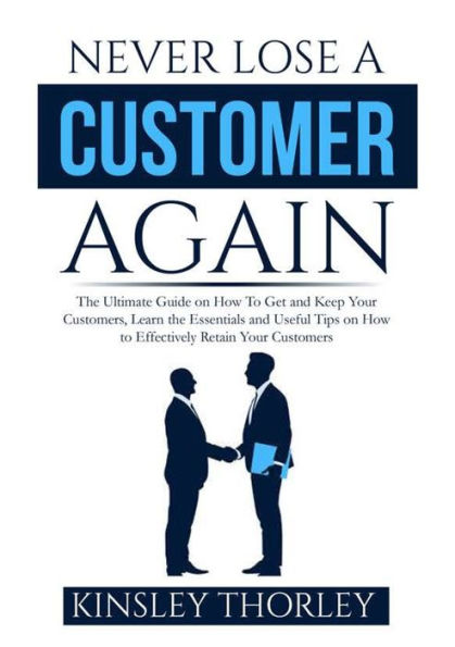 Never Lose a Customer Again: the Ultimate Guide on How to Get and Keep Your Customers, Learn Essentials Useful Tips Effectively Retain Customers