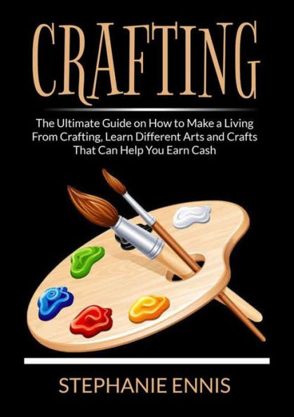 Crafting: The Ultimate Guide on How to Make a Living From Crafting, Learn Different Arts and Crafts That Can Help You Earn Cash