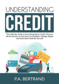 Title: Understanding Credit: The Ultimate Guide to Everything About Credit, Discover All the Secrets on How You Can Establish, Manage, Repair and Erase Bad Credit By Yourself, Author: P a Bertrand