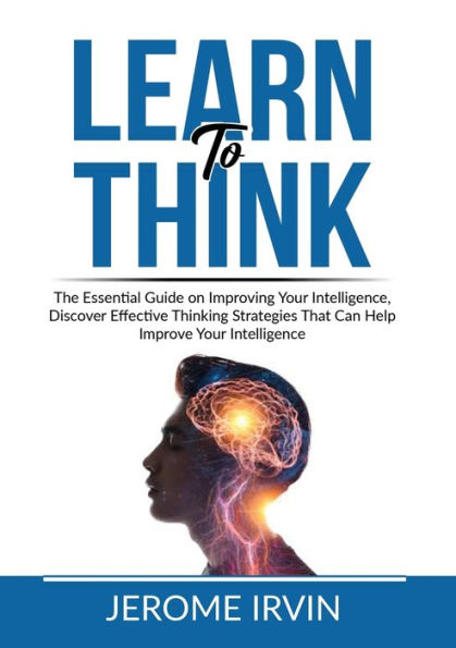 Learn to Think: The Essential Guide on Improving Your Intelligence, Discover Effective Thinking Strategies That Can Help Improve Intelligence