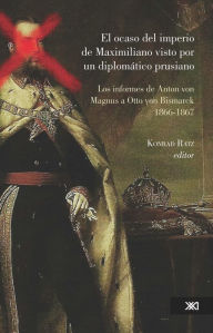 Title: El ocaso del imperio de Maximiliano visto por un diplomático prusiano: Los informes de Anton von Magnus a Otto von Bismarck, 1866-1867, Author: Konrad Ratz