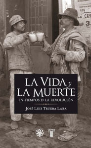 Title: La vida y la muerte en los tiempos de la revolución, Author: José Luis Trueba Lara