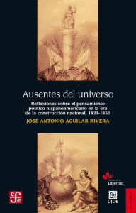 Title: Ausentes del universo: Reflexiones sobre el pensamiento poítico hispanoamericano en la era de la reconstrucción nacional, 1821-1850, Author: José Antonio Aguilar Rivera