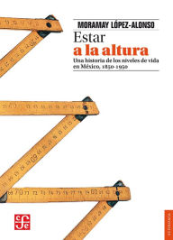 Title: Estar a la altura: Una historia de los estándares de vida en México, 1850-1950, Author: Moramay López-Alonso