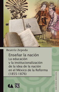 Title: Enseñar la nación: La educación y la institucionalización de la idea de la nación en el México de la Reforma (1855-1876), Author: Beatriz Zepeda