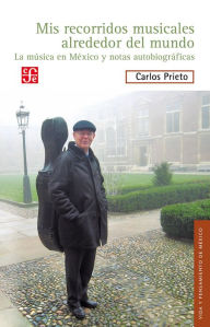 Title: Mis recorridos musicales alrededor del mundo: La música en México y notas autobiográficas, Author: Carlos Prieto