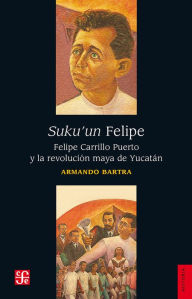Title: Suku'un Felipe: Felipe Carrillo Puerto y la revolución maya de Yucatán, Author: Armando Bartra