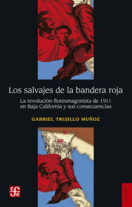 Title: Los salvajes de la bandera roja: La revolución floresmagonista de 1911 en Baja California y sus consecuencias, Author: Gabriel Trujillo Muñoz