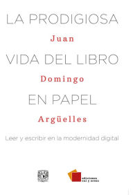 Title: La prodigiosa vida del libro en papel: Leer y escribir en la modernidad digital, Author: Juan Domingo Argüelles