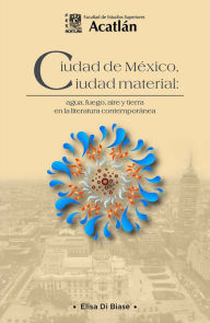 Title: Ciudad de México, ciudad material: agua, fuego, aire y tierra en la literatura contemporánea, Author: Elisa Di Biase