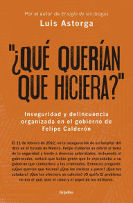 Title: ¿Qué querían que hiciera?: Inseguridad y delincuencia organizada en el gobierno de Felipe Calderón, Author: Luis Astorga