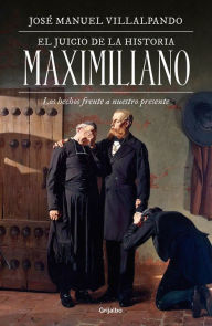 Title: El juicio de la historia: Maximiliano: Los hechos frente a nuestro presente, Author: José Manuel Villalpando