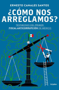 Title: ¿Cómo nos arreglamos?: Testimonio del primer fiscal anticorrupción en México, Author: Ernesto Canales Santos