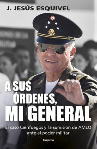 Title: A sus órdenes, mi general: El caso Cienfuegos y la sumisión de AMLO ante el poder militar, Author: J. Jesús Esquivel