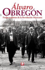 Title: Álvaro Obregón: Fuego y cenizas de la Revolución Mexicana, Author: Pedro Castro