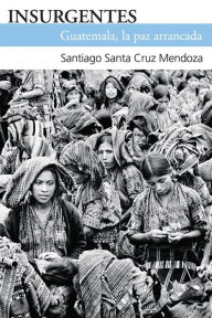 Title: Insurgentes: Guatemala, la paz arrancada, Author: Santiago Santa Cruz Mendoza