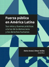Title: Fuerza pública en América Latina: Sus retos y buenas prácticas a la luz de la democracia y los derechos humanos, Author: Daira Arana Aguilar