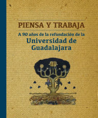 Title: Piensa y trabaja: A 90 años de la refundación de la Universidad de Guadalajara, Author: Ana Isabel Villaobos Valladolid