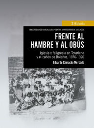 Title: Frente al hambre y al obús: Iglesia y feligresía en Totatiche y el cañón de Bolaños, 1876-1926, Author: Eduardo Camacho Mercado