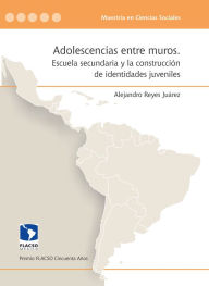 Title: Adolescencias entre muros: Escuela secundaria y la construcción de identidades juveniles, Author: Alejandro Reyes Juárez