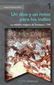 Title: Un dios y un reino para los indios: La rebelión indígena de Tutotepec, 1769, Author: Raquel E. Güereca Durán