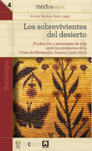 Title: Los sobrevivientes del desierto: Producción y estrategias de vida entre los ejidatarios de la Costa de Hermosillo, Sonora, (1932-2010), Author: Emma Paulina Pérez López