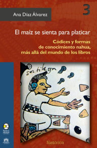 Title: El maíz se sienta para platicar: Códices y formas de conocimiento nahuaf, más allá del mundo de los libros, Author: Ana Díaz Álvarez