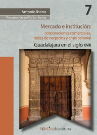 Title: Mercado e institución: corporaciones comerciales, redes de negocios y crisis colonial.: Guadalajara en el siglo XVIII, Author: Antonio Ibarra