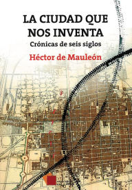 Title: La ciudad que nos inventa: Crónicas de seis siglos, Author: Héctor de Mauleón