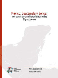 Title: México, Guatemala y Belice: Tres caras de una historia fronteriza. Siglos XIX-XXI, Author: Mónica Toussaint