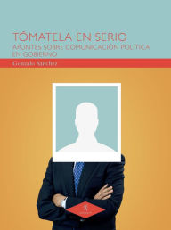Title: Tómatela en serio: Apuntes sobre comunicación política en gobierno, Author: Gonzalo Sánchez