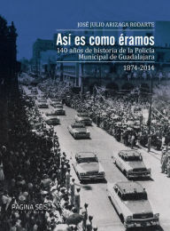 Title: Así es como éramos: 140 años de historia de la Policía Municipal de Guadalajara, 1874-2014, Author: José Julio Arizaga Rodarte