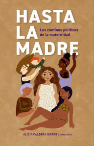 Title: Hasta la madre: Los confines políticos de la maternidad, Author: Alicia Caldera Quiroz