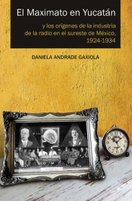 Title: El Maximato en Yucatán: Y los orígenes de la industria de la radio en el sureste de México, 1924-1934, Author: Daniela Andrade Gaxiola