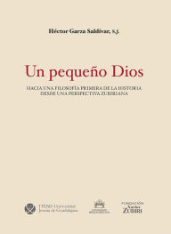 Title: Un pequeño Dios.: Hacia una filosofía primera de la historia desde una perspectiva zubiriana, Author: Héctor Garza Saldívar