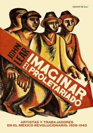 Title: Imaginar el proletariado: Artistas y trabajadores en el México revolucionario, 1908-1940, Author: John Lear