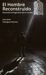 Title: El hombre reconstruido: Buscando los fragmentos de mi corazón, Author: Juan Jesús Rodríguez Ramírez