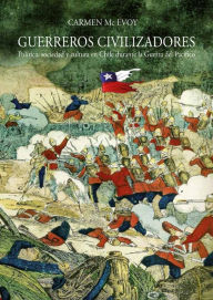 Title: Guerreros civilizadores: Política, sociedad y cultura en Chile durante la Guerra del Pacífico, Author: Carmen Mc Evoy