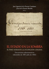 Title: El Estado en la sombra: El Perú durante la ocupación chilena. Documentos administrativos (diciembre de 1881-julio de 1882), Author: José Agustín de la Puente