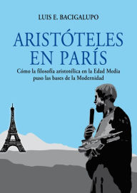 Title: Aristóteles en París. Cómo la filosofía aristotélica en la Edad Media puso las bases de la Modernidad, Author: Luis E. Bacigalupo